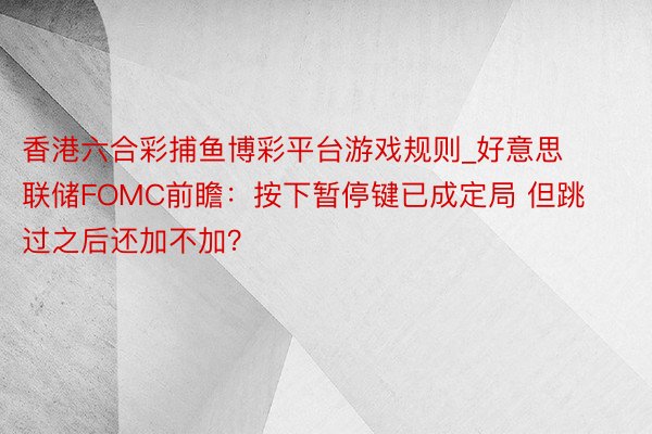 香港六合彩捕鱼博彩平台游戏规则_好意思联储FOMC前瞻：按下暂停键已成定局 但跳过之后还加不加？