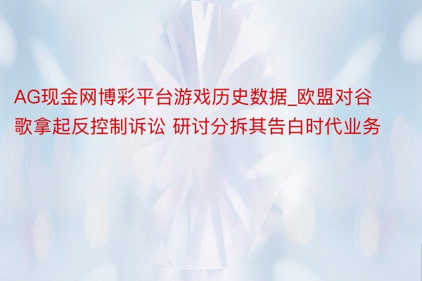 AG现金网博彩平台游戏历史数据_欧盟对谷歌拿起反控制诉讼 研讨分拆其告白时代业务